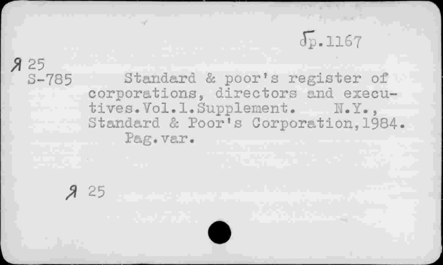 ﻿<Jp.ll67
» 25
S-785 Standard & poor’s register of corporations, directors and executives. Vol. 1. Supplement. N.Y., Standard & Poor's Corporation,1984.
Pag.var.
25